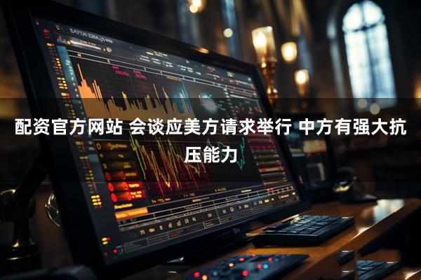 配资官方网站 会谈应美方请求举行 中方有强大抗压能力