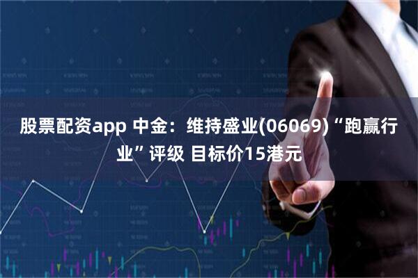股票配资app 中金：维持盛业(06069)“跑赢行业”评级 目标价15港元