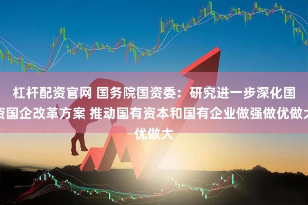 杠杆配资官网 国务院国资委：研究进一步深化国资国企改革方案 推动国有资本和国有企业做强做优做大
