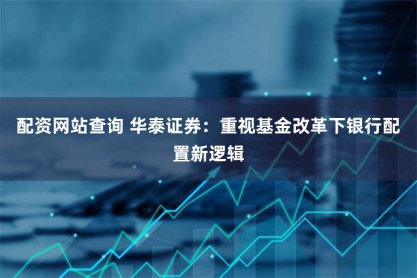 配资网站查询 华泰证券：重视基金改革下银行配置新逻辑