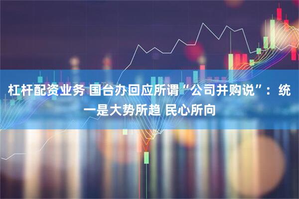 杠杆配资业务 国台办回应所谓“公司并购说”：统一是大势所趋 民心所向