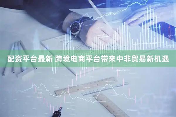配资平台最新 跨境电商平台带来中非贸易新机遇