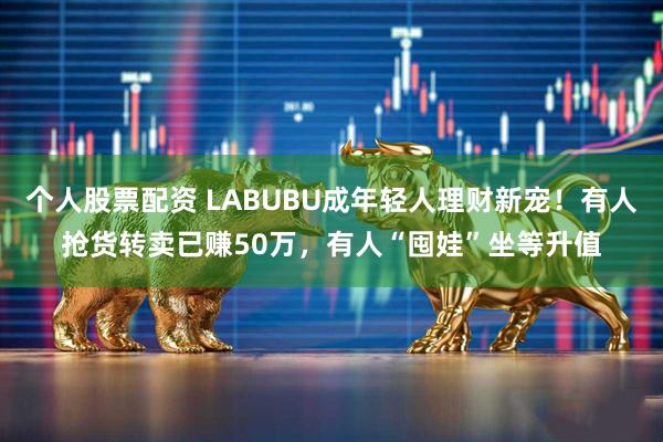 个人股票配资 LABUBU成年轻人理财新宠！有人抢货转卖已赚50万，有人“囤娃”坐等升值