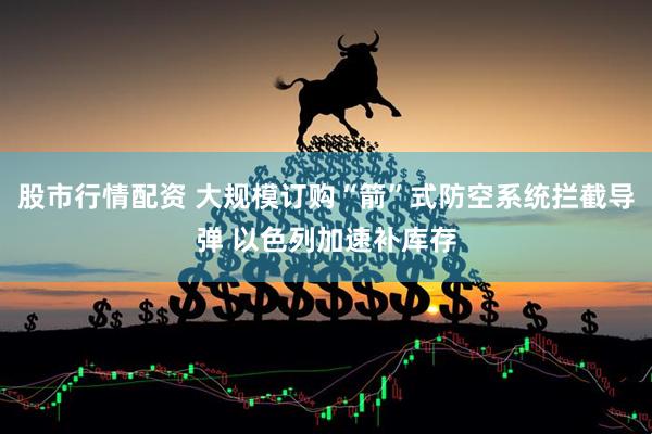 股市行情配资 大规模订购“箭”式防空系统拦截导弹 以色列加速补库存