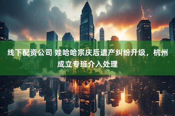 线下配资公司 娃哈哈宗庆后遗产纠纷升级，杭州成立专班介入处理
