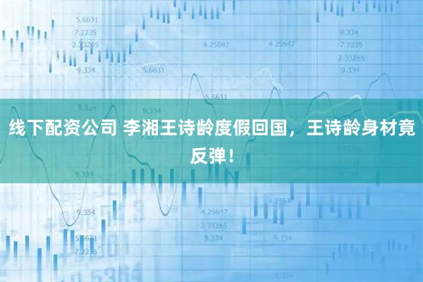 线下配资公司 李湘王诗龄度假回国，王诗龄身材竟反弹！