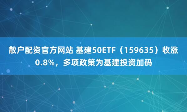 散户配资官方网站 基建50ETF（159635）收涨0.8%，多项政策为基建投资加码