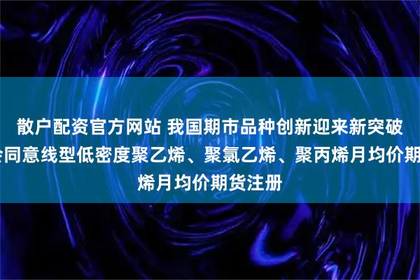 散户配资官方网站 我国期市品种创新迎来新突破 证监会同意线型低密度聚乙烯、聚氯乙烯、聚丙烯月均价期货注册