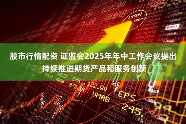 股市行情配资 证监会2025年年中工作会议提出 持续推进期货产品和服务创新