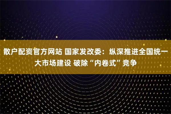 散户配资官方网站 国家发改委：纵深推进全国统一大市场建设 破除“内卷式”竞争