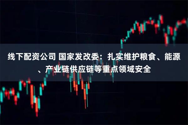 线下配资公司 国家发改委：扎实维护粮食、能源、产业链供应链等重点领域安全