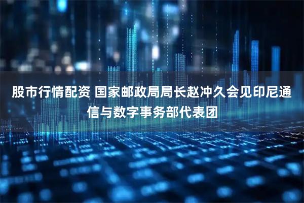 股市行情配资 国家邮政局局长赵冲久会见印尼通信与数字事务部代表团