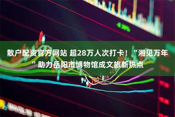 散户配资官方网站 超28万人次打卡!“湘见万年”助力岳阳市博物馆成文旅新热点