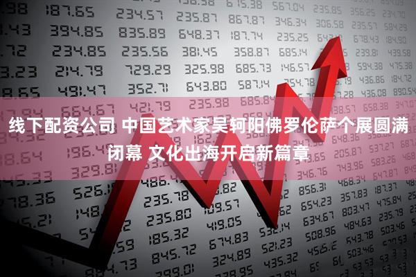 线下配资公司 中国艺术家吴轲阳佛罗伦萨个展圆满闭幕 文化出海开启新篇章