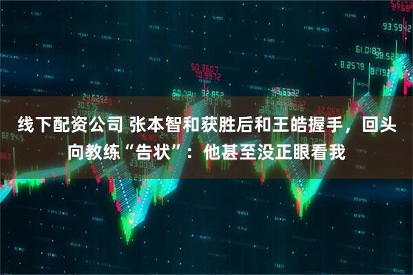 线下配资公司 张本智和获胜后和王皓握手，回头向教练“告状”：他甚至没正眼看我