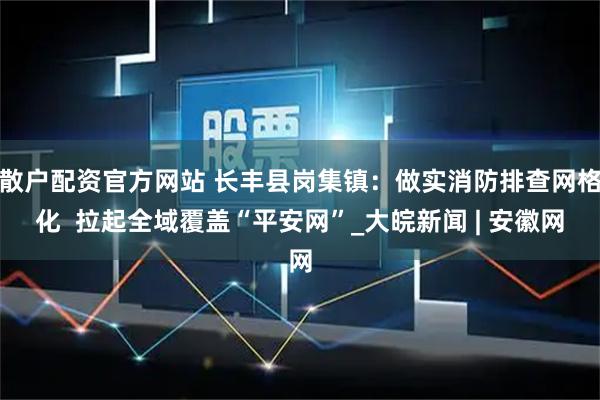 散户配资官方网站 长丰县岗集镇：做实消防排查网格化  拉起全域覆盖“平安网”_大皖新闻 | 安徽网