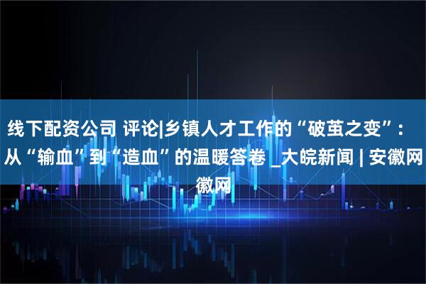 线下配资公司 评论|乡镇人才工作的“破茧之变”： 从“输血”到“造血”的温暖答卷 _大皖新闻 | 安徽网