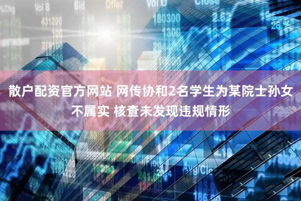 散户配资官方网站 网传协和2名学生为某院士孙女不属实 核查未发现违规情形