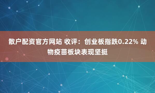 散户配资官方网站 收评：创业板指跌0.22% 动物疫苗板块表现坚挺