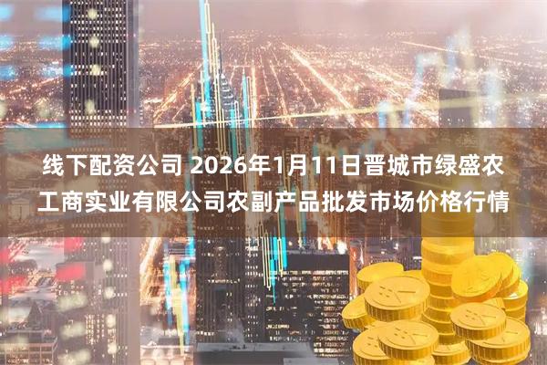 线下配资公司 2026年1月11日晋城市绿盛农工商实业有限公司农副产品批发市场价格行情
