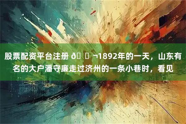 股票配资平台注册 🌬1892年的一天，山东有名的大户潘守廉走过济州的一条小巷时，看见